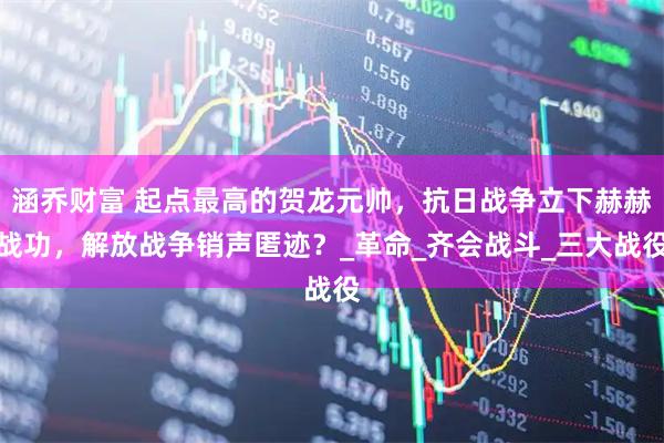 涵乔财富 起点最高的贺龙元帅，抗日战争立下赫赫战功，解放战争销声匿迹？_革命_齐会战斗_三大战役