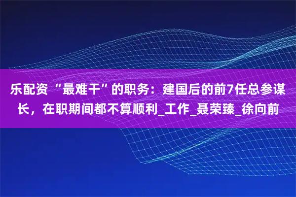 乐配资 “最难干”的职务：建国后的前7任总参谋长，在职期间都不算顺利_工作_聂荣臻_徐向前