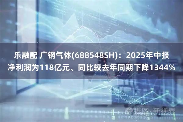 乐融配 广钢气体(688548SH)：2025年中报净利润为118亿元、同比较去年同期下降1344%