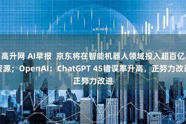 高升网 AI早报  京东将在智能机器人领域投入超百亿资源；OpenAI：ChatGPT 45错误率升高，正努力改进
