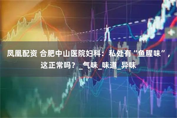 凤凰配资 合肥中山医院妇科：私处有“鱼腥味”，这正常吗？_气味_味道_异味