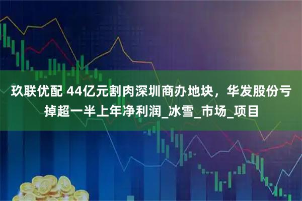 玖联优配 44亿元割肉深圳商办地块，华发股份亏掉超一半上年净利润_冰雪_市场_项目