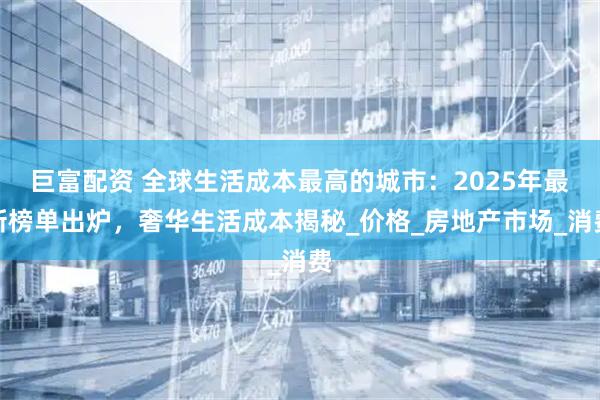 巨富配资 全球生活成本最高的城市：2025年最新榜单出炉，奢华生活成本揭秘_价格_房地产市场_消费
