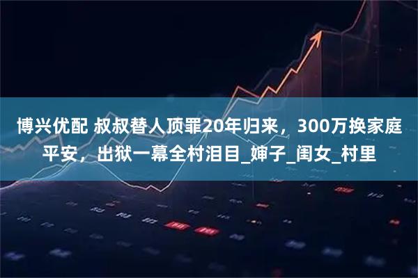 博兴优配 叔叔替人顶罪20年归来，300万换家庭平安，出狱一幕全村泪目_婶子_闺女_村里