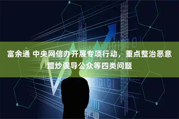 富余通 中央网信办开展专项行动，重点整治恶意蹭炒误导公众等四类问题