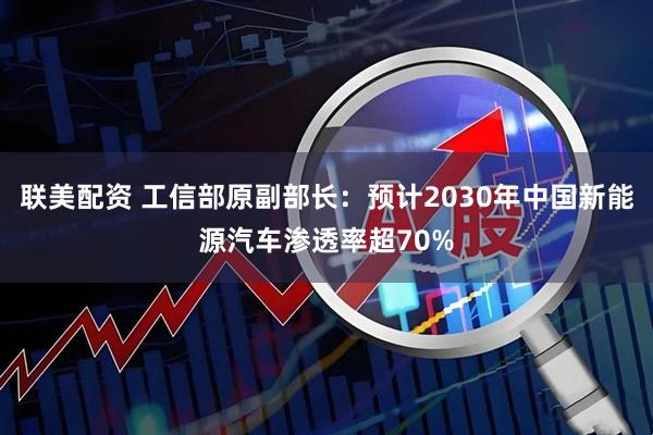 联美配资 工信部原副部长：预计2030年中国新能源汽车渗透率超70%