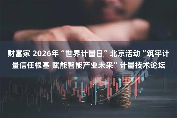 财富家 2026年“世界计量日”北京活动“筑牢计量信任根基 赋能智能产业未来”计量技术论坛