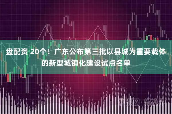 盘配资 20个！广东公布第三批以县城为重要载体的新型城镇化建设试点名单
