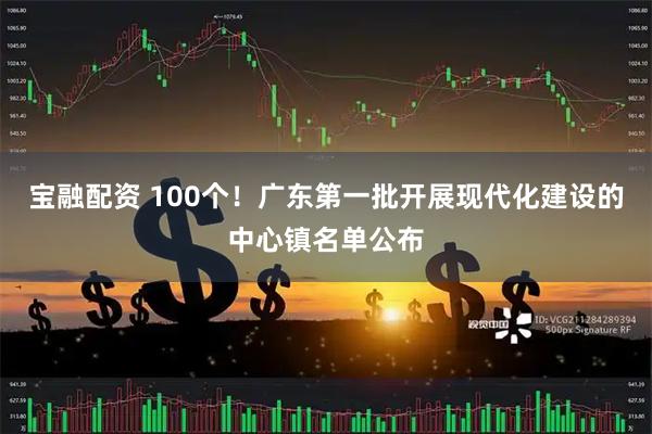 宝融配资 100个！广东第一批开展现代化建设的中心镇名单公布