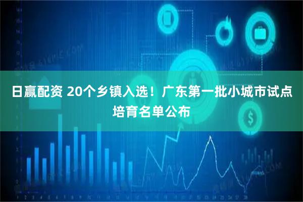 日赢配资 20个乡镇入选！广东第一批小城市试点培育名单公布