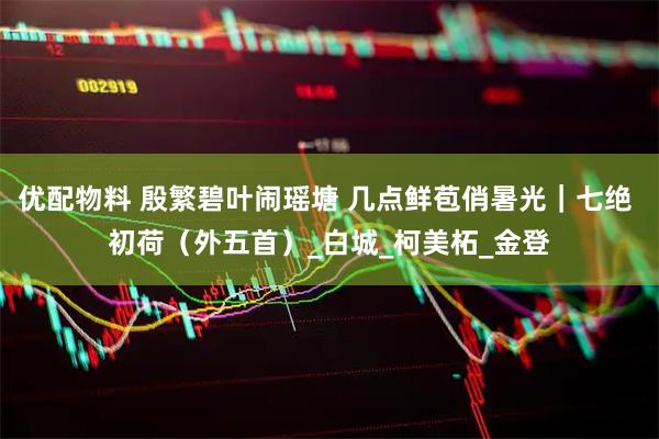 优配物料 殷繁碧叶闹瑶塘 几点鲜苞俏暑光｜七绝 初荷（外五首）_白城_柯美柘_金登