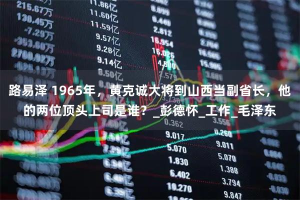 路易泽 1965年，黄克诚大将到山西当副省长，他的两位顶头上司是谁？_彭德怀_工作_毛泽东