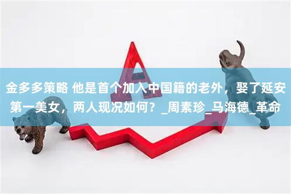 金多多策略 他是首个加入中国籍的老外，娶了延安第一美女，两人现况如何？_周素珍_马海德_革命