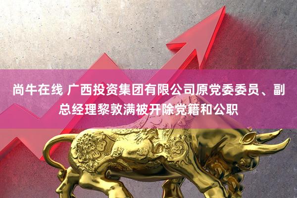 尚牛在线 广西投资集团有限公司原党委委员、副总经理黎敦满被开除党籍和公职