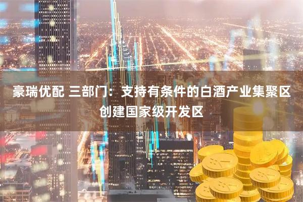 豪瑞优配 三部门:支持有条件的白酒产业集聚区创建国家级开发区