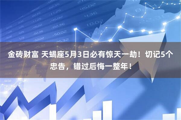 金砖财富 天蝎座5月3日必有惊天一劫！切记5个忠告，错过后悔一整年！