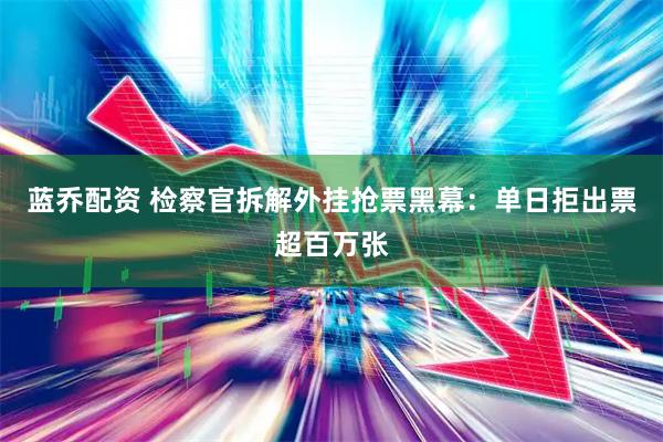 蓝乔配资 检察官拆解外挂抢票黑幕：单日拒出票超百万张
