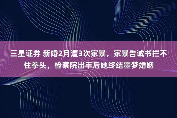 三星证券 新婚2月遭3次家暴,家暴告诫书拦不住拳头,检察院出手后她终结噩梦婚姻