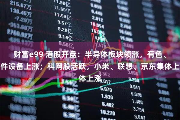 财富e99 港股开盘：半导体板块领涨，有色、硬件设备上涨；科网股活跃，小米、联想、京东集体上涨