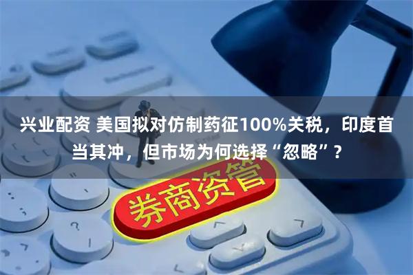 兴业配资 美国拟对仿制药征100%关税，印度首当其冲，但市场为何选择“忽略”？