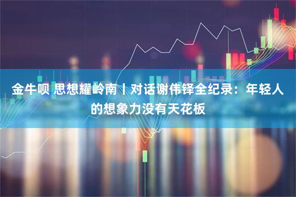 金牛呗 思想耀岭南丨对话谢伟铎全纪录：年轻人的想象力没有天花板