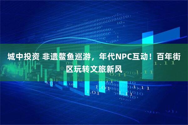 城中投资 非遗鳌鱼巡游，年代NPC互动！百年街区玩转文旅新风