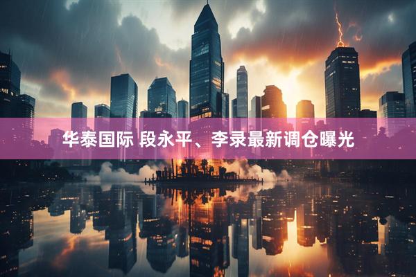 华泰国际 段永平、李录最新调仓曝光