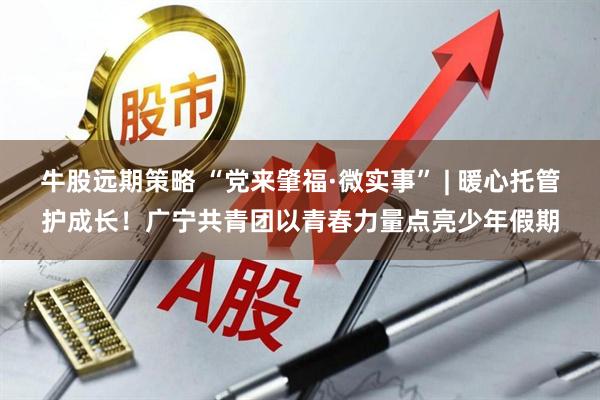 牛股远期策略 “党来肇福·微实事” | 暖心托管护成长！广宁共青团以青春力量点亮少年假期