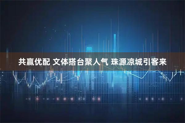共赢优配 文体搭台聚人气 珠源凉城引客来