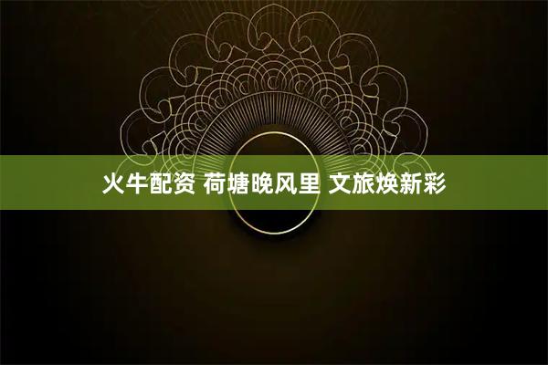 火牛配资 荷塘晚风里 文旅焕新彩