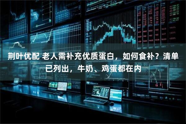 荆叶优配 老人需补充优质蛋白，如何食补？清单已列出，牛奶、鸡蛋都在内